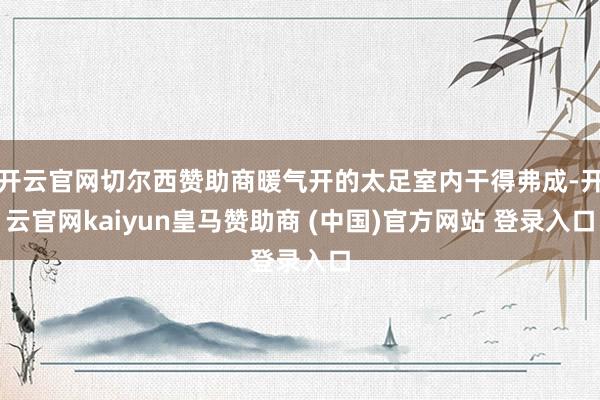 开云官网切尔西赞助商暖气开的太足室内干得弗成-开云官网kaiyun皇马赞助商 (中国)官方网站 登录入口