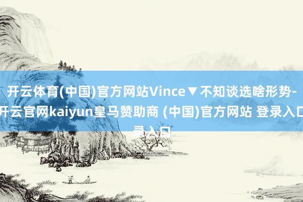 开云体育(中国)官方网站Vince▼不知谈选啥形势-开云官网kaiyun皇马赞助商 (中国)官方网站 登录入口