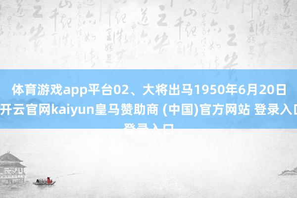 体育游戏app平台02、大将出马1950年6月20日-开云官网kaiyun皇马赞助商 (中国)官方网站 登录入口