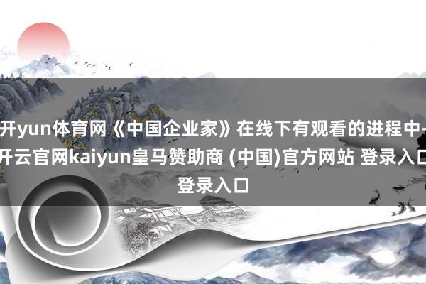 开yun体育网《中国企业家》在线下有观看的进程中-开云官网kaiyun皇马赞助商 (中国)官方网站 登录入口