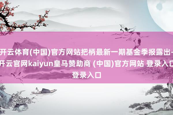 开云体育(中国)官方网站把柄最新一期基金季报露出-开云官网kaiyun皇马赞助商 (中国)官方网站 登录入口