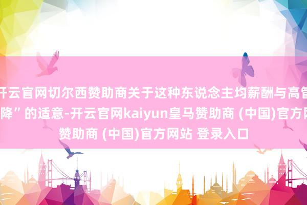 开云官网切尔西赞助商关于这种东说念主均薪酬与高管薪酬“一升一降”的适意-开云官网kaiyun皇马赞助商 (中国)官方网站 登录入口