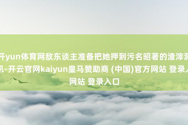 开yun体育网敌东谈主准备把她押到污名昭著的渣滓洞审讯-开云官网kaiyun皇马赞助商 (中国)官方网站 登录入口