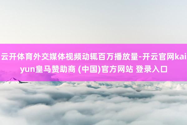云开体育外交媒体视频动辄百万播放量-开云官网kaiyun皇马赞助商 (中国)官方网站 登录入口